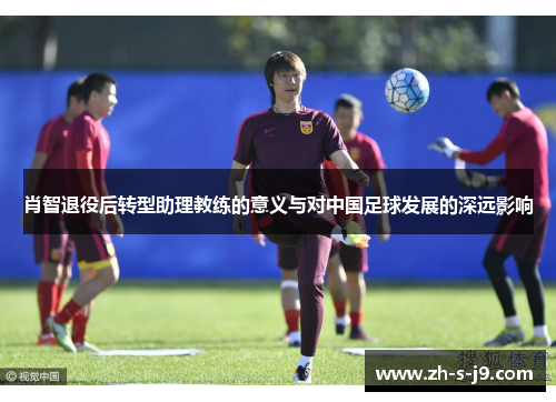 肖智退役后转型助理教练的意义与对中国足球发展的深远影响 肖智退役后转型助理教练的意义与对中国足球发展的深远影响