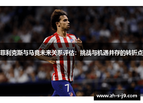 菲利克斯与马竞未来关系评估：挑战与机遇并存的转折点