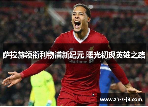 萨拉赫领衔利物浦新纪元 曙光初现英雄之路 萨拉赫领衔利物浦新纪元 曙光初现英雄之路
