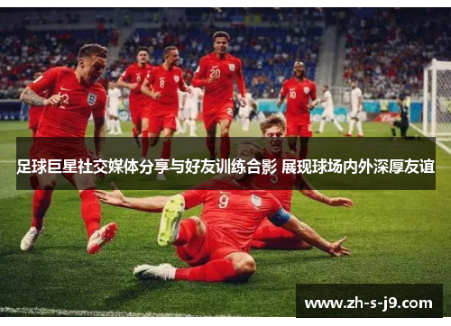 足球巨星社交媒体分享与好友训练合影 展现球场内外深厚友谊 足球巨星社交媒体分享与好友训练合影 展现球场内外深厚友谊