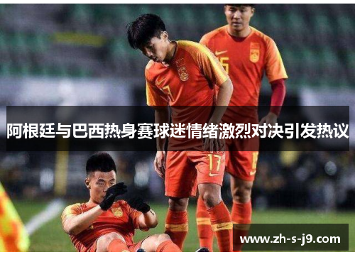 阿根廷与巴西热身赛球迷情绪激烈对决引发热议 阿根廷与巴西热身赛球迷情绪激烈对决引发热议