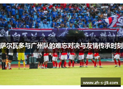 萨尔瓦多与广州队的难忘对决与友情传承时刻