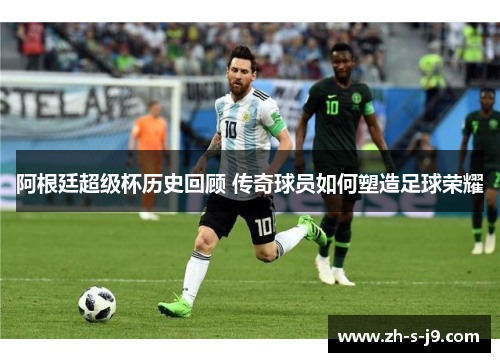 阿根廷超级杯历史回顾 传奇球员如何塑造足球荣耀