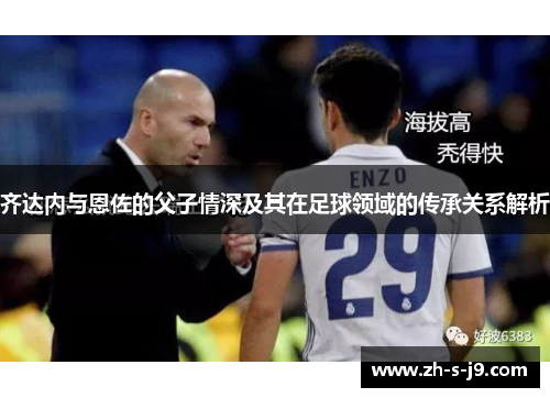 齐达内与恩佐的父子情深及其在足球领域的传承关系解析 齐达内与恩佐的父子情深及其在足球领域的传承关系解析
