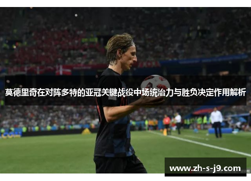 莫德里奇在对阵多特的亚冠关键战役中场统治力与胜负决定作用解析