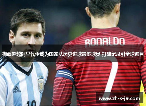 梅西超越阿里代伊成为国家队历史进球最多球员 打破纪录引全球瞩目