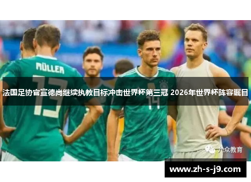 法国足协官宣德尚继续执教目标冲击世界杯第三冠 2026年世界杯阵容瞩目